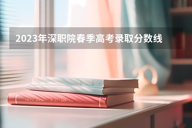2023年深职院春季高考录取分数线是多少?