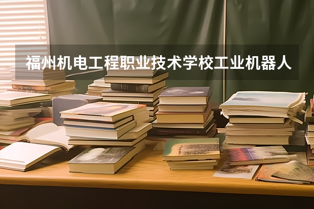福州机电工程职业技术学校工业机器人技术应用需要学哪些课程（专业能力要求）