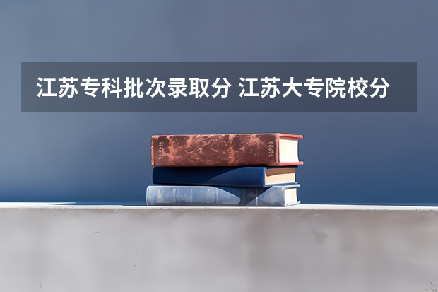江苏专科批次录取分 江苏大专院校分数线2023