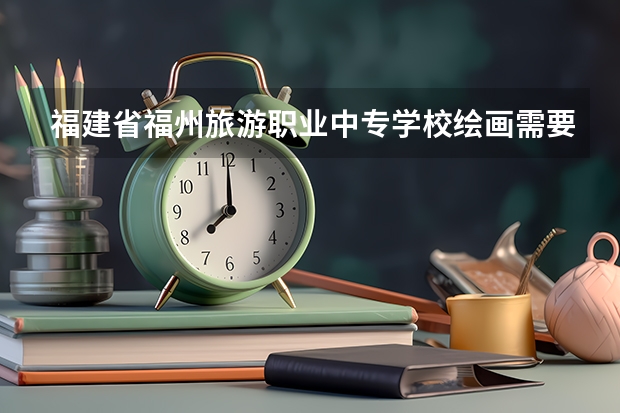 福建省福州旅游职业中专学校绘画需要学哪些课程（专业能力要求）