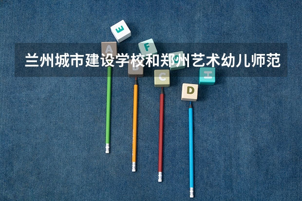 兰州城市建设学校和郑州艺术幼儿师范学校哪个好 对比介绍