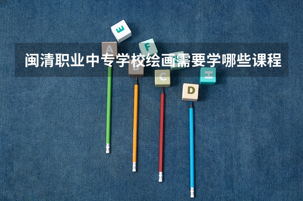 闽清职业中专学校绘画需要学哪些课程（专业能力要求）