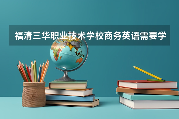福清三华职业技术学校商务英语需要学哪些课程（专业能力要求）