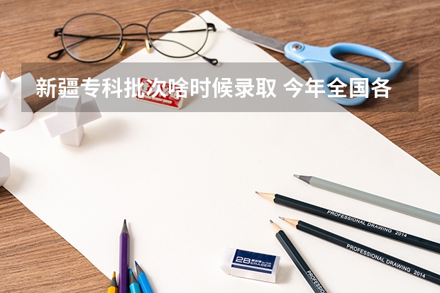 新疆专科批次啥时候录取 今年全国各省的高考志愿填报时间是几号？