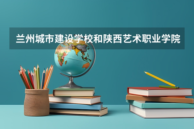 兰州城市建设学校和陕西艺术职业学院（中职）哪个好 对比介绍
