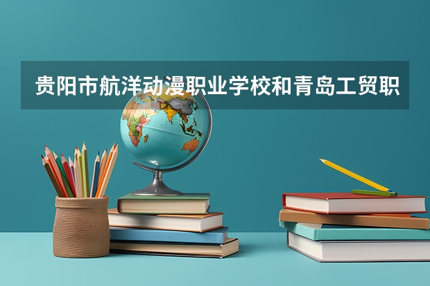 贵阳市航洋动漫职业学校和青岛工贸职业学校哪个好 对比介绍