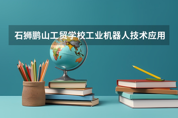 石狮鹏山工贸学校工业机器人技术应用需要学哪些课程（专业能力要求）