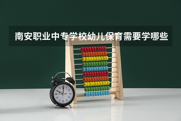 南安职业中专学校幼儿保育需要学哪些课程（专业能力要求）