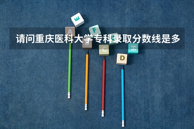 请问重庆医科大学专科录取分数线是多少,什么时候开始录取