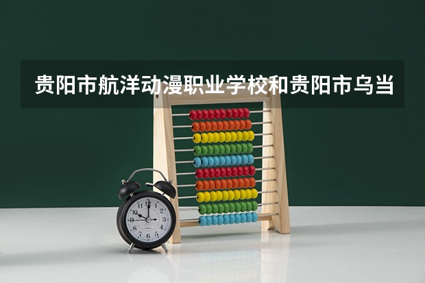 贵阳市航洋动漫职业学校和贵阳市乌当区中等职业学校哪个好 对比介绍