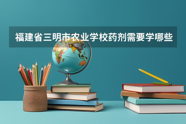 福建省三明市农业学校药剂需要学哪些课程（专业能力要求）