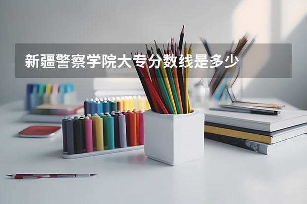 新疆警察学院大专分数线是多少