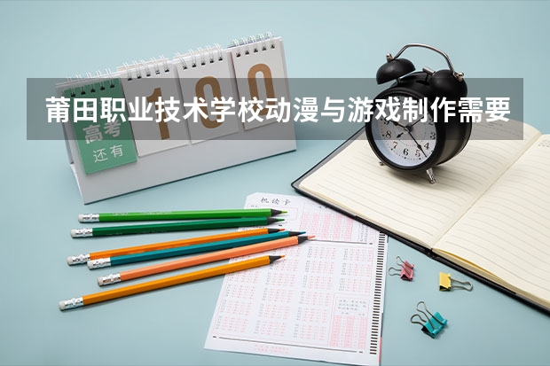 莆田职业技术学校动漫与游戏制作需要学哪些课程（专业能力要求）