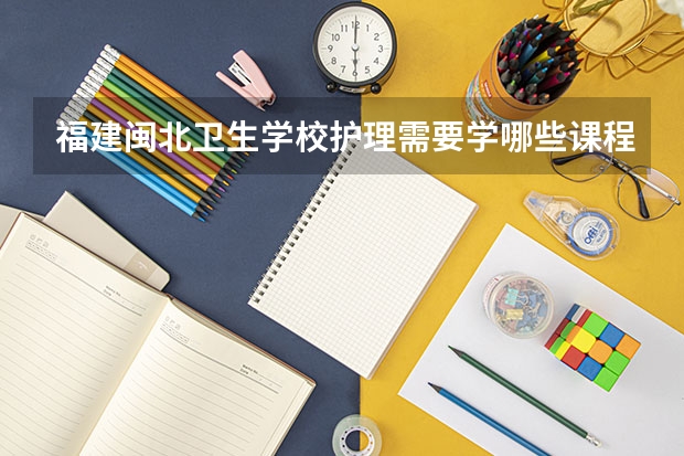 福建闽北卫生学校护理需要学哪些课程（专业能力要求）