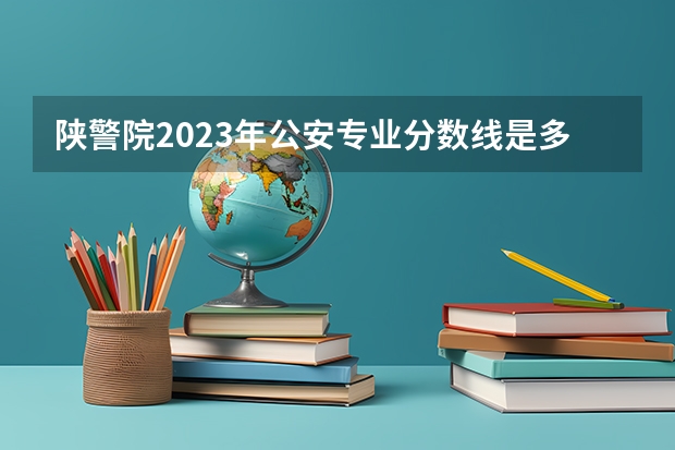 陕警院2023年公安专业分数线是多少？