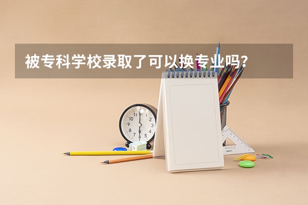 被专科学校录取了可以换专业吗？