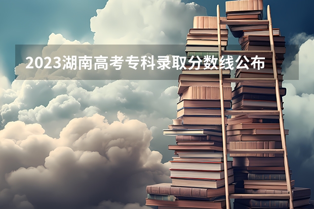 2023湖南高考专科录取分数线公布 湖南省专科学校录取分数线排名