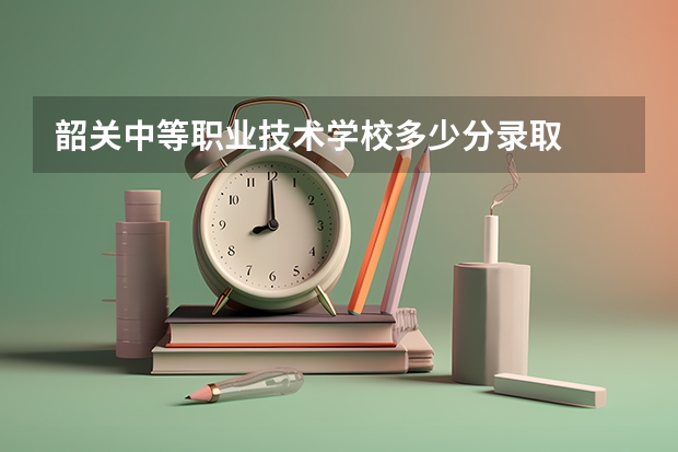 韶关中等职业技术学校多少分录取
