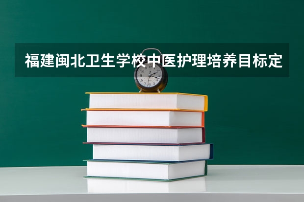 福建闽北卫生学校中医护理培养目标定位（证书介绍）