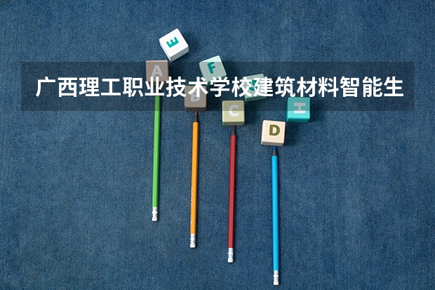 广西理工职业技术学校建筑材料智能生产技术需要学哪些课程（专业能力要求）