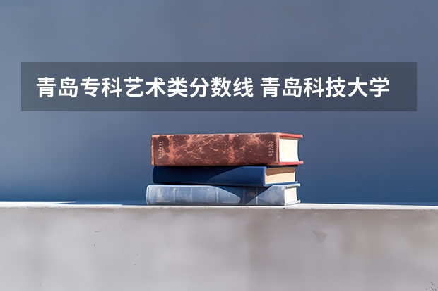 青岛专科艺术类分数线 青岛科技大学专科艺术类的录取分数线