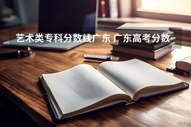 艺术类专科分数线广东 广东高考分数线艺术类