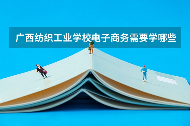 广西纺织工业学校电子商务需要学哪些课程（专业能力要求）
