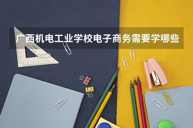 广西机电工业学校电子商务需要学哪些课程（专业能力要求）