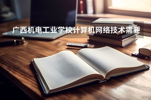 广西机电工业学校计算机网络技术需要学哪些课程（专业能力要求）
