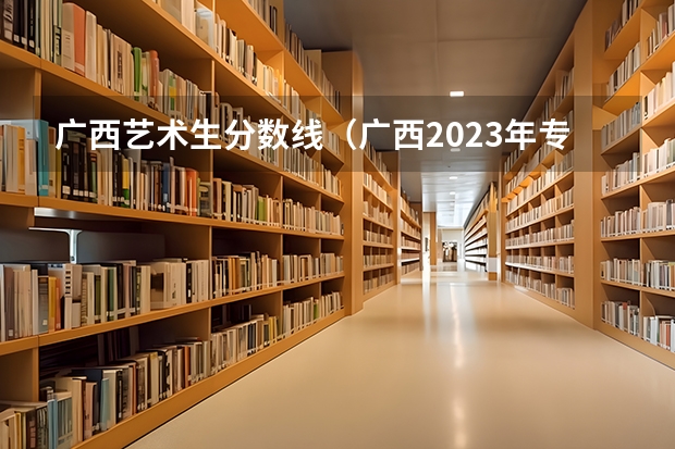 广西艺术生分数线（广西2023年专科投档线）