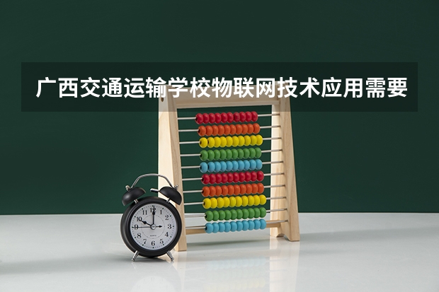 广西交通运输学校物联网技术应用需要学哪些课程（专业能力要求）
