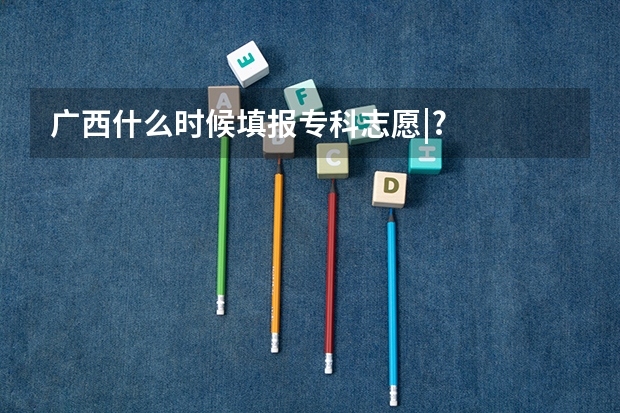 广西什么时候填报专科志愿|?