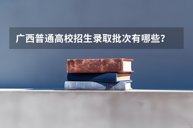 广西普通高校招生录取批次有哪些?