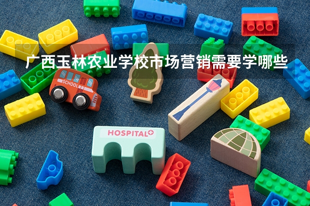 广西玉林农业学校市场营销需要学哪些课程（专业能力要求）