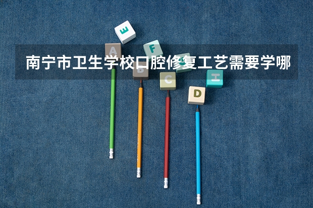 南宁市卫生学校口腔修复工艺需要学哪些课程（专业能力要求）