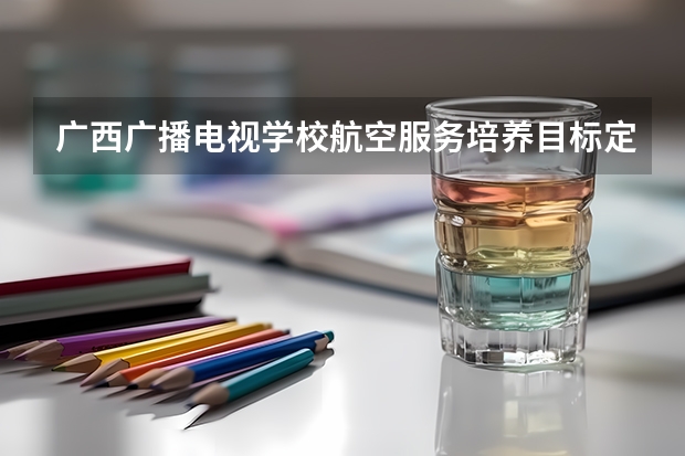 广西广播电视学校航空服务培养目标定位（证书介绍）