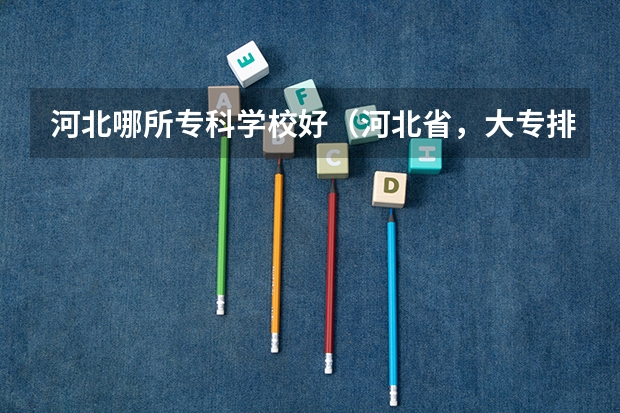 河北哪所专科学校好(河北省,大专排名)