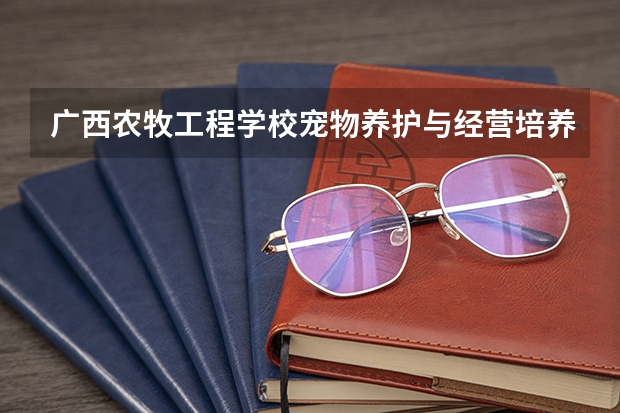 广西农牧工程学校宠物养护与经营培养目标定位（证书介绍）