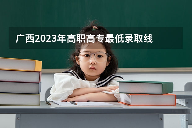 广西2023年高职高专最低录取线 2023年广西大专录取分数线