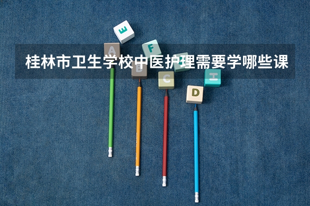 桂林市卫生学校中医护理需要学哪些课程（专业能力要求）
