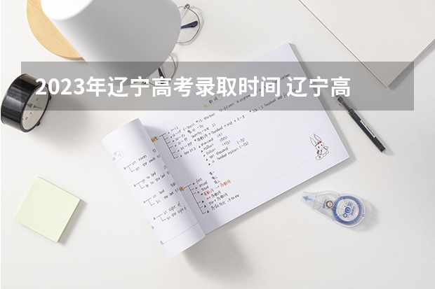 2023年辽宁高考录取时间 辽宁高考录取时间2023年时间表