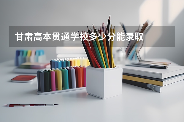 甘肃高本贯通学校多少分能录取
