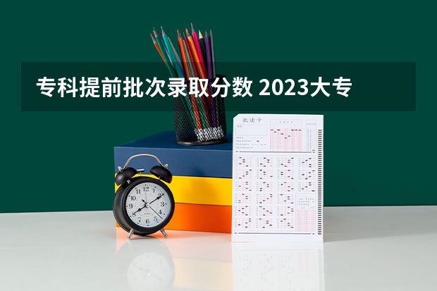 专科提前批次录取分数 2023大专录取分数线