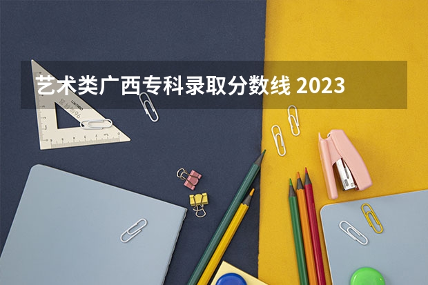 艺术类广西专科录取分数线 2023年广西大专录取分数线