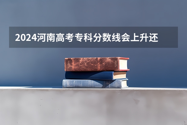 2024河南高考专科分数线会上升还是下降 专科线预计多少