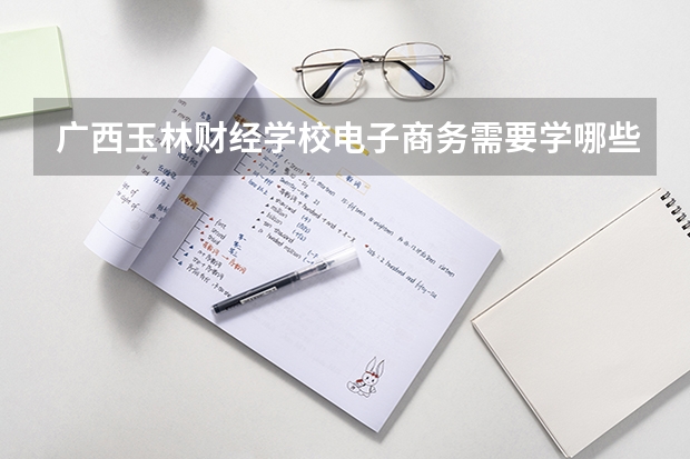 广西玉林财经学校电子商务需要学哪些课程（专业能力要求）