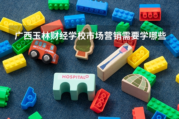 广西玉林财经学校市场营销需要学哪些课程（专业能力要求）