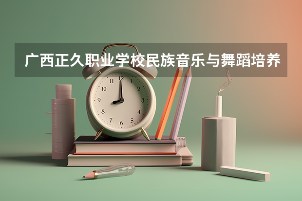 广西正久职业学校民族音乐与舞蹈培养目标定位（证书介绍）