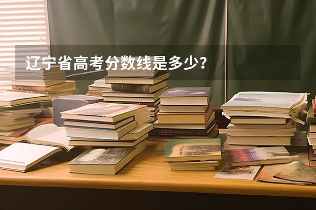 辽宁省高考分数线是多少？