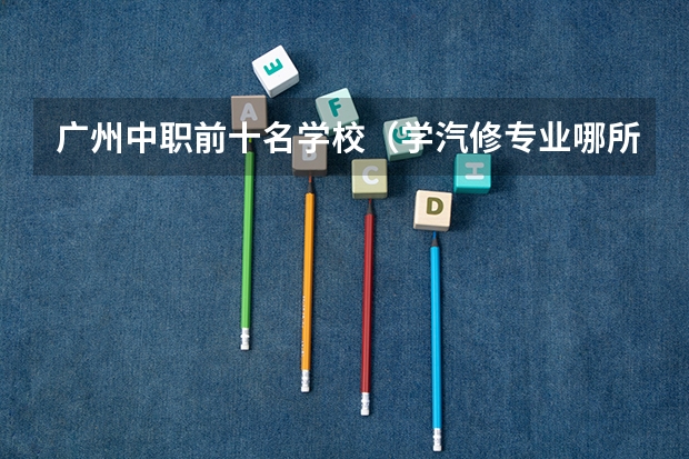 广州中职前十名学校（学汽修专业哪所学校好?）